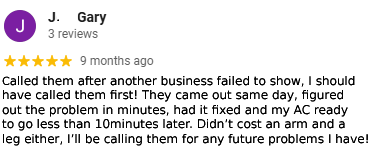 Called them after another business failed to show, I should have called them first! They came out same day, figured out the problem in minutes, had it fixed and my AC ready to go less than 10 minutes later. Didn't cost an arm and a leg either, I'll be calling them for any future problems I have!