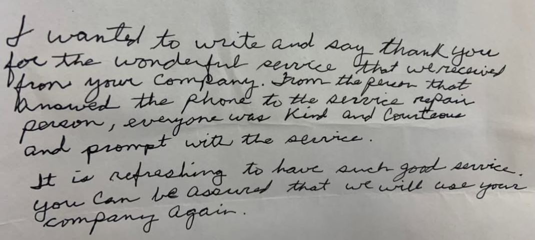 I wanted to write and say thank you for the wonderful service that we received from your company. From the person that answered the phone to the servie repair person, everyone was kind and courteous and prompt with the service. It is refreshing to have such good service. You can be assured that we will use your company again.