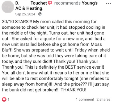 20/10 STARS!!!! My mom called this morning for someone to check  her unit, it had stopped cooling in the middle of the night. Turns out, her unit had gone out. She asked for a quote for a new one, and had a new unit installed before she got home from Moss Bluff! She was prepared to wait until Friday when she'd be home, but she was told they were taking care of it today, and they sure did!!!! Theank you! Thank you! Thank you! This is definitely the BEST service ever!!!! You all don't know what it means to her or me that she will be able to rest comfortably tonight (she refuses to sleep away from home)!!!! And the price??? I'll just say, the bank did not get broken!!!! THANK YOU!